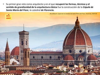 • Su primer gran reto como arquitecto y en el que recuperó las formas, técnicas y el
sentido de grandiosidad de la arquitectura clásica fue la construcción de la Cúpula de
Santa María del Fiore, la catedral de Florencia.
Brunelleschi: Cúpula de la Catedral de Santa María del Fiore, Florencia, 1420-36
 