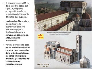 • El enorme crucero (45 m)
de la catedral gótica del
siglo XIV, de planta
octogonal imperfecta,
seguía sin cubrirse por la
dificultad que suponía.
• La ciudad de Florencia, en
pleno desarrollo
económico, deseaba
mostrar su pujanza
finalizando la obra y
convocó un concurso en
1418, que ganó
Brunelleschi.
• Para su elevación se basó
en los modelos y técnicas
constructivas heredadas
de la antigüedad clásica,
así como en su propia
inventiva y capacidad de
razonamiento y
experimentación.
Brunelleschi: Cúpula de la Catedral de Santa
María del Fiore, Florencia, 1420-36
 