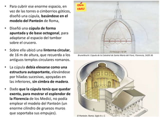 • Para cubrir ese enorme espacio, en
vez de las torres o cimborrios góticos,
diseñó una cúpula, basándose en el
modelo del Panteón de Roma,
• Diseñó una cúpula de forma
apuntada y de base octogonal, para
adaptarse al espacio del tambor
sobre el crucero.
• Sobre ella ubicó una linterna circular,
de 16 m de altura, que recuerda a los
antiguos templos circulares romanos.
• La cúpula debía elevarse como una
estructura autoportante, elevándose
por hiladas sucesivas, apoyadas en
las inferiores, sin cimbra de madera.
• Dado que la cúpula tenía que quedar
exenta, para mostrar el esplendor de
la Florencia de los Medici, no podía
emplear el modelo del Panteón (un
enorme cilindro de gruesos muros
que soportaba sus empujes).
Brunelleschi: Cúpula de la Catedral de Santa María del Fiore, Florencia, 1420-36
El Panteón. Roma. Siglo II c. C.
 