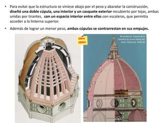 • Para evitar que la estructura se viniese abajo por el peso y abaratar la construcción,
diseñó una doble cúpula, una interior y un casquete exterior recubierto por tejas, ambas
unidas por tirantes, con un espacio interior entre ellas con escaleras, que permitía
acceder a la linterna superior.
• Además de lograr un menor peso, ambas cúpulas se contrarrestan en sus empujes.
Brunelleschi: Cúpula de la
Catedral de Santa María del
Fiore, Florencia, 1420-36
 