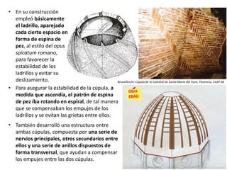 • Para asegurar la estabilidad de la cúpula, a
medida que ascendía, el patrón de espina
de pez iba rotando en espiral, de tal manera
que se compensaban los empujes de los
ladrillos y se evitan las grietas entre ellos.
• También desarrolló una estructura entre
ambas cúpulas, compuesta por una serie de
nervios principales, otros secundarios entre
ellos y una serie de anillos dispuestos de
forma transversal, que ayudan a compensar
los empujes entre las dos cúpulas.
• En su construcción
empleó básicamente
el ladrillo, aparejado
cada cierto espacio en
forma de espina de
pez, al estilo del opus
spicatum romano,
para favorecer la
estabilidad de los
ladrillos y evitar su
deslizamiento. Brunelleschi: Cúpula de la Catedral de Santa María del Fiore, Florencia, 1420-36
 