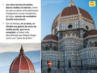 • Los ocho nervios de piedra
blanca visibles al exterior, entre
los que se abren ocho plementos
triangulares curvos recubiertos
de tejas, carecen de verdadera
función estructural.
• Con el tiempo, en su base, se
añadió una galería de arcos de
medio punto, que no se
completó, al haber sido
descalificada por Miguel Ángel
como una “jaula de grillos”.
Brunelleschi: Cúpula de la Catedral de
Santa María del Fiore, Florencia,
1420-36
 