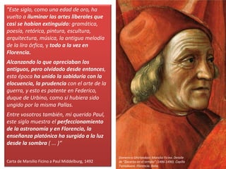 "Este siglo, como una edad de oro, ha
vuelto a iluminar las artes liberales que
casi se habían extinguido: gramática,
poesía, retórica, pintura, escultura,
arquitectura, música, la antigua melodía
de la lira órfica, y todo a la vez en
Florencia.
Alcanzando lo que apreciaban los
antiguos, pero olvidado desde entonces,
esta época ha unido la sabiduría con la
elocuencia, la prudencia con el arte de la
guerra, y esto es patente en Federico,
duque de Urbino, como si hubiera sido
ungido por la misma Pallas.
Entre vosotros también, mi querido Paul,
este siglo muestra el perfeccionamiento
de la astronomía y en Florencia, la
enseñanza platónica ha surgido a la luz
desde la sombra ( ... )“
Carta de Marsilio Ficino a Paul Middelburg, 1492
Domenico Ghirlandaio: Marsilio Ficino. Detalle
de “Zacarías en el templo” (1486-1490). Capilla
Tornabuoni. Florencia. Italia.
 
