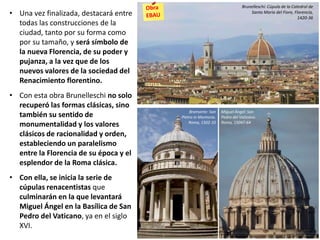 • Una vez finalizada, destacará entre
todas las construcciones de la
ciudad, tanto por su forma como
por su tamaño, y será símbolo de
la nueva Florencia, de su poder y
pujanza, a la vez que de los
nuevos valores de la sociedad del
Renacimiento florentino.
• Con esta obra Brunelleschi no solo
recuperó las formas clásicas, sino
también su sentido de
monumentalidad y los valores
clásicos de racionalidad y orden,
estableciendo un paralelismo
entre la Florencia de su época y el
esplendor de la Roma clásica.
• Con ella, se inicia la serie de
cúpulas renacentistas que
culminarán en la que levantará
Miguel Ángel en la Basílica de San
Pedro del Vaticano, ya en el siglo
XVI.
Bramante: San
Pietro in Montorio.
Roma, 1502-10
Miguel Ángel: San
Pedro del Vaticano.
Roma, 15047-64
Brunelleschi: Cúpula de la Catedral de
Santa María del Fiore, Florencia,
1420-36
 