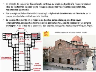 • En el resto de sus obras, Brunelleschi continuó su labor mediante una reinterpretación
libre de las formas clásicas y una recuperación de los valores clásicos de claridad,
racionalidad y armonía.
• Por encargo de la familia Medici construyó la Iglesia de San Lorenzo en Florencia, en la
que se instalaría la capilla funeraria familiar.
• Se inspiró libremente en el modelo de basílica paleocristiana, con tres naves
longitudinales, con capillas laterales entre contrafuertes, ábside cuadrado y un amplio
transepto. A los lados de la cabecera, dos capillas, la segunda realizada por Miguel Ángel.
Brunelleschi: Basílica de San Lorenzo, Florencia, 1422-46
 