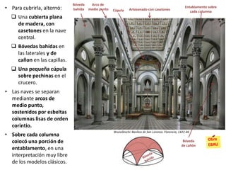 • Para cubrirla, alternó:
 Una cubierta plana
de madera, con
casetones en la nave
central.
 Bóvedas bahídas en
las laterales y de
cañon en las capillas.
 Una pequeña cúpula
sobre pechinas en el
crucero.
• Las naves se separan
mediante arcos de
medio punto,
sostenidos por esbeltas
columnas lisas de orden
corintio.
• Sobre cada columna
colocó una porción de
entablamento, en una
interpretación muy libre
de los modelos clásicos.
Brunelleschi: Basílica de San Lorenzo, Florencia, 1422-46
Artesonado con casetones
Bóveda
bahída Cúpula
Arco de
medio punto
Entablamento sobre
cada columna
Bóveda
de cañón
 