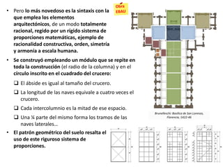 • Pero lo más novedoso es la sintaxis con la
que emplea los elementos
arquitectónicos, de un modo totalmente
racional, regido por un rígido sistema de
proporciones matemáticas, ejemplo de
racionalidad constructiva, orden, simetría
y armonía a escala humana.
• El patrón geométrico del suelo resalta el
uso de este riguroso sistema de
proporciones.
Brunelleschi: Basílica de San Lorenzo,
Florencia, 1422-46
• Se construyó empleando un módulo que se repite en
toda la construcción (el radio de la columna) y en el
círculo inscrito en el cuadrado del crucero:
 El ábside es igual al tamaño del crucero.
 La longitud de las naves equivale a cuatro veces el
crucero.
 Cada intercolumnio es la mitad de ese espacio.
 Una ¼ parte del mismo forma los tramos de las
naves laterales…
 