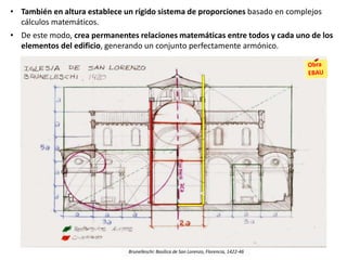 • También en altura establece un rígido sistema de proporciones basado en complejos
cálculos matemáticos.
• De este modo, crea permanentes relaciones matemáticas entre todos y cada uno de los
elementos del edificio, generando un conjunto perfectamente armónico.
Brunelleschi: Basílica de San Lorenzo, Florencia, 1422-46
v
 