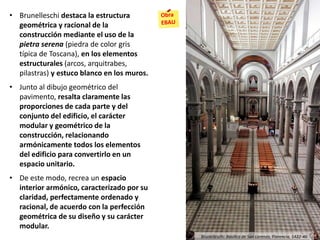 • Brunelleschi destaca la estructura
geométrica y racional de la
construcción mediante el uso de la
pietra serena (piedra de color gris
típica de Toscana), en los elementos
estructurales (arcos, arquitrabes,
pilastras) y estuco blanco en los muros.
• Junto al dibujo geométrico del
pavimento, resalta claramente las
proporciones de cada parte y del
conjunto del edificio, el carácter
modular y geométrico de la
construcción, relacionando
armónicamente todos los elementos
del edificio para convertirlo en un
espacio unitario.
• De este modo, recrea un espacio
interior armónico, caracterizado por su
claridad, perfectamente ordenado y
racional, de acuerdo con la perfección
geométrica de su diseño y su carácter
modular.
Brunelleschi: Basílica de San Lorenzo, Florencia, 1422-46
 