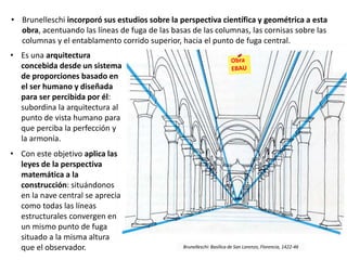 • Es una arquitectura
concebida desde un sistema
de proporciones basado en
el ser humano y diseñada
para ser percibida por él:
subordina la arquitectura al
punto de vista humano para
que perciba la perfección y
la armonía.
• Con este objetivo aplica las
leyes de la perspectiva
matemática a la
construcción: situándonos
en la nave central se aprecia
como todas las líneas
estructurales convergen en
un mismo punto de fuga
situado a la misma altura
que el observador.
• Brunelleschi incorporó sus estudios sobre la perspectiva científica y geométrica a esta
obra, acentuando las líneas de fuga de las basas de las columnas, las cornisas sobre las
columnas y el entablamento corrido superior, hacia el punto de fuga central.
Brunelleschi: Basílica de San Lorenzo, Florencia, 1422-46
 