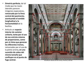 • Simetría perfecta, de tal
modo que las naves
laterales parecen
imágenes especulares,
remarcada por la línea
central del pavimento,
acentuando el sentido
longitudinal y la
horizontalidad de la
basílica.
• Articula un espacio
interior de carácter
unitario, tanto por el uso
de ese estricto sistema
de proporciones, como
por el ritmo que generan
los diferentes tramos,
remarcados por el uso de
la pietra serena, en una
sucesión de cubos del
mismo tamaño que
confluyen en el punto de
fuga central.
Brunelleschi: Basílica de San Lorenzo, Florencia, 1422-46
Brunelleschi: Basílica de San Lorenzo, Florencia, 1422-46
 