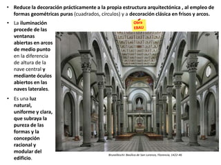 • La iluminación
procede de las
ventanas
abiertas en arcos
de medio punto
en la diferencia
de altura de la
nave central y
mediante óculos
abiertos en las
naves laterales.
• Es una luz
natural,
uniforme y clara,
que subraya la
pureza de las
formas y la
concepción
racional y
modular del
edificio.
Brunelleschi: Basílica de San Lorenzo, Florencia, 1422-46
• Reduce la decoración prácticamente a la propia estructura arquitectónica , al empleo de
formas geométricas puras (cuadrados, círculos) y a decoración clásica en frisos y arcos.
 