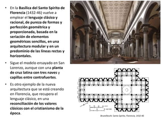 • En la Basílica del Santo Spirito de
Florencia (1432-46) vuelve a
emplear el lenguaje clásico y
racional, de pureza de formas y
perfección geométrica y
proporcionada, basada en la
seriación de elementos
geométricos sencillos, en una
arquitectura modular y en un
predominio de las líneas rectas y
horizontales.
• Sigue el modelo ensayado en San
Lorenzo, aunque con una planta
de cruz latina con tres naves y
capillas entre contrafuertes.
• Es otro ejemplo de la nueva
arquitectura que se está creando
en Florencia, que recupera el
lenguaje clásico, en una
reconciliación de los valores
clásicos con el cristianismo de la
época.
Brunelleschi: Santo Spirito, Florencia, 1432-46
 