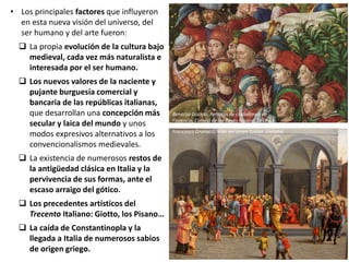 • Los principales factores que influyeron
en esta nueva visión del universo, del
ser humano y del arte fueron:
 La propia evolución de la cultura bajo
medieval, cada vez más naturalista e
interesada por el ser humano.
 Los nuevos valores de la naciente y
pujante burguesía comercial y
bancaria de las repúblicas italianas,
que desarrollan una concepción más
secular y laica del mundo y unos
modos expresivos alternativos a los
convencionalismos medievales.
 La existencia de numerosos restos de
la antigüedad clásica en Italia y la
pervivencia de sus formas, ante el
escaso arraigo del gótico.
 Los precedentes artísticos del
Trecento Italiano: Giotto, los Pisano…
 La caída de Constantinopla y la
llegada a Italia de numerosos sabios
de origen griego.
Benozzo Gozzoli: Retratos de ciudadanos de
Florencia, Cortejo de los Reyes Magos, 1459-61
Francesco Granacci: Vida del Joven Tobías. (detalle)
 