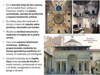 • En la Sacristía Vieja de San Lorenzo
y en la Capilla Pazzi, ambas en
Florencia, emplea una planta
centralizada, ejemplo de perfección
y espacio totalmente unitario.
• En ambas, pasa del cuadrado al
círculo a través de cúpulas sobre
pechinas, decoradas con tondos.
• Resalta la claridad estructural y
mediante el empleo de la pietra
serena.
• Crea unos espacios totalmente
armónicos , diáfanos y
proporcionados mediante las
formas geométricas perfectas del
círculo, el cuadrado y el rectángulo.
• Concibe la fachada de la Capilla
Pazzi como un arco de triunfo al
modo romano, combinando el arco
y el dintel, recogiendo la herencia
griega y romana.
Brunelleschi:
Capilla Pazzi, Florencia,
1429-44
Brunelleschi: Sacristía Vieja, Florencia, 1428
 