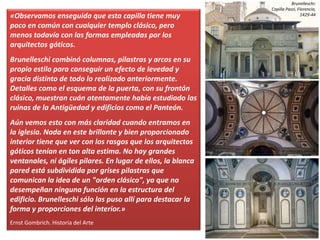 «Observamos enseguida que esta capilla tiene muy
poco en común con cualquier templo clásico, pero
menos todavía con las formas empleadas por los
arquitectos góticos.
Brunelleschi combinó columnas, pilastras y arcos en su
propio estilo para conseguir un efecto de levedad y
gracia distinto de todo lo realizado anteriormente.
Detalles como el esquema de la puerta, con su frontón
clásico, muestran cuán atentamente había estudiado las
ruinas de la Antigüedad y edificios como el Panteón.
Aún vemos esto con más claridad cuando entramos en
la iglesia. Nada en este brillante y bien proporcionado
interior tiene que ver con los rasgos que los arquitectos
góticos tenían en ton alta estima. No hay grandes
ventanales, ni ágiles pilares. En lugar de ellos, la blanca
pared está subdividida por grises pilastras que
comunican la idea de un "orden clásico", ya que no
desempeñan ninguna función en la estructura del
edificio. Brunelleschi sólo las puso allí para destacar la
forma y proporciones del interior.»
Ernst Gombrich. Historia del Arte
Brunelleschi:
Capilla Pazzi, Florencia,
1429-44
 