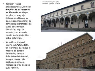 • También realizó
arquitectura civil, como el
Hospital de los Inocentes
en Florencia, en el que
emplea un lenguaje
totalmente clásico y lo
decora con medallones de
terracota policromados de
Lucca della Robbia.
Destaca su logia de
entrada, con arcos de
medio punto sostenidos
sobre columnas.
• Vasari le atribuyó el
diseño del Palacio Pitti,
en Florencia, que sigue el
modelo de palacio
florentino, como el
Palacio Médici-Riccardi,
aunque parece más
probable que fuera
realizado por su discípulo
Luca Fancelli.
Luca Fancelli:Palacio Pitti, Florencia, 1458
Brunelleschi: Hospital de los
Inocentes, Florencia, 1419-27
 