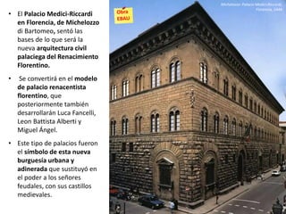 • El Palacio Medici-Riccardi
en Florencia, de Michelozzo
di Bartomeo, sentó las
bases de lo que será la
nueva arquitectura civil
palaciega del Renacimiento
Florentino.
• Se convertirá en el modelo
de palacio renacentista
florentino, que
posteriormente también
desarrollarán Luca Fancelli,
Leon Battista Alberti y
Miguel Ángel.
• Este tipo de palacios fueron
el símbolo de esta nueva
burguesía urbana y
adinerada que sustituyó en
el poder a los señores
feudales, con sus castillos
medievales.
Michelozzo: Palacio Medici-Riccardi,
Florencia, 1444
 