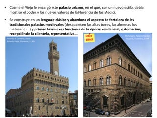 • Cosme el Viejo le encargó este palacio urbano, en el que, con un nuevo estilo, debía
mostrar el poder y los nuevos valores de la Florencia de los Medici.
• Se construye en un lenguaje clásico y abandona el aspecto de fortaleza de los
tradicionales palacios medievales (desaparecen las altas torres, las almenas, los
matacanes...) y priman las nuevas funciones de la época: residencial, ostentación,
recepción de la clientela, representativa... Michelozzo: Palacio Medici-
Riccardi, Florencia, 1444Arnolfo di Cambio y otros:
Palacio Viejo, Florencia, S. XIV
 