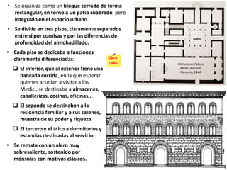 • Cada piso se dedicaba a funciones
claramente diferenciadas:
 El inferior, que al exterior tiene una
bancada corrida, en la que esperar
quienes acudían a visitar a los
Medici, se destinaba a almacenes,
caballerizas, cocinas, oficinas...
 El segundo se destinaban a la
residencia familiar y a sus salones,
muestra de su poder y riqueza.
 El tercero y el ático a dormitorios y
estancias destinadas al servicio.
• Se remata con un alero muy
sobresaliente, sostenido por
ménsulas con motivos clásicos.
Michelozzo: Palacio
Medici-Riccardi,
Florencia, 1444.
• Se organiza como un bloque cerrado de forma
rectangular, en torno a un patio cuadrado, pero
integrado en el espacio urbano.
• Se divide en tres pisos, claramente separados
entre sí por cornisas y por las diferencias de
profundidad del almohadillado.
patio
 