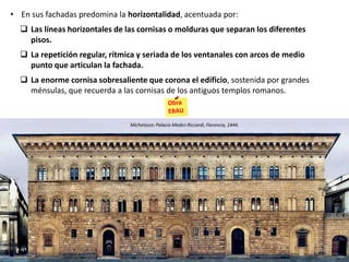 • En sus fachadas predomina la horizontalidad, acentuada por:
 Las líneas horizontales de las cornisas o molduras que separan los diferentes
pisos.
 La repetición regular, rítmica y seriada de los ventanales con arcos de medio
punto que articulan la fachada.
 La enorme cornisa sobresaliente que corona el edificio, sostenida por grandes
ménsulas, que recuerda a las cornisas de los antiguos templos romanos.
Michelozzo: Palacio Medici-Riccardi, Florencia, 1444.
 