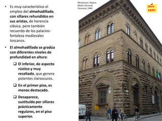 • Es muy característico el
empleo del almohadillado,
con sillares rehundidos en
sus aristas, de herencia
clásica, pero también
recuerdo de los palacios-
fortaleza medievales
toscanos.
• El almohadillado se gradúa
con diferentes niveles de
profundidad en altura:
 El inferior, de aspecto
rústico y muy
resaltado, que genera
potentes claroscuros.
 En el primer piso, es
menos destacado.
 Desaparece,
sustituído por sillares
prácticamente
regulares, en el piso
superior.
Michelozzo: Palacio
Medici-Riccardi,
Florencia, 1444.
 
