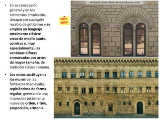 • En su concepción
general y en los
elementos empleados,
desaparece cualquier
resabio de goticismo y se
emplea un lenguaje
totalmente clásico:
arcos de medio punto,
cornisas y, muy
especialmente, las
ventánas bíforas
enmarcadas por arcos
de mayor tamaño, de
tradición clásica romana.
• Los vanos sustituyen a
los muros de las
fortalezas medievales,
repitiéndose de forma
regular, generando una
impresión totalmente
nueva de orden, ritmo,
proporción, armonía.
Michelozzo: Palacio Medici-Riccardi, Florencia, 1444.
 