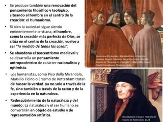 • Se produce también una renovación del
pensamiento filosófico y teológico,
situando al hombre en el centro de la
creación: el humanismo.
• Si bien la sociedad sigue siendo
eminentemente cristiana, el hombre,
como la creación más perfecta de Dios, se
sitúa en el centro de la creación, vuelve a
ser “la medida de todas las cosas”.
• Se abandona el teocentrismo medieval y
se desarrolla un pensamiento
antropocéntrico de carácter racionalista y
optimista.
Domenico Ghirlandaio: Marsilio Ficino, Cristoforo
Landino, Angelo Poliziano, Demetrio Greco o Gentile.
Detalle de “Zacarías en el templo” (1486-1490) Fresco.
Capilla Tornabuoni. Florencia. Italia.
Hans Holbein el Joven: Retrato de
Erasmo de Rotterdam, 1523
• Los humanistas, como Pico della Mirandola,
Marsilio Ficino o Erasmo de Rotterdam tratan
de buscar la verdad ya no solo a través de la
fe, sino también a través de la razón y de la
experiencia en la naturaleza.
• Redescubrimiento de la naturaleza y del
mundo: La naturaleza y el ser humano se
convertirán en objeto de estudio y de
representación artística.
 