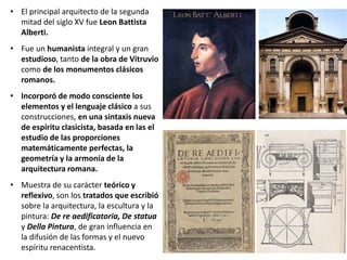 • El principal arquitecto de la segunda
mitad del siglo XV fue Leon Battista
Alberti.
• Fue un humanista integral y un gran
estudioso, tanto de la obra de Vitruvio
como de los monumentos clásicos
romanos.
• Incorporó de modo consciente los
elementos y el lenguaje clásico a sus
construcciones, en una sintaxis nueva
de espíritu clasicista, basada en las el
estudio de las proporciones
matemáticamente perfectas, la
geometría y la armonía de la
arquitectura romana.
• Muestra de su carácter teórico y
reflexivo, son los tratados que escribió
sobre la arquitectura, la escultura y la
pintura: De re aedificatoria, De statua
y Della Pintura, de gran influencia en
la difusión de las formas y el nuevo
espíritu renacentista.
 