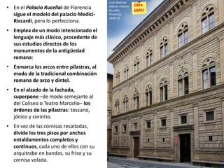 • En el Palacio Rucellai de Florencia
sigue el modelo del palacio Medici-
Riccardi, pero lo perfecciona.
• Emplea de un modo intencionado el
lenguaje más clásico, procedente de
sus estudios directos de los
monumentos de la antigüedad
romana:
• Enmarca los arcos entre pilastras, al
modo de la tradicional combinación
romana de arco y dintel.
• En el alzado de la fachada,
superpone –de modo semejante al
del Coliseo o Teatro Marcello– los
órdenes de las pilastras: toscano,
jónico y corintio.
• En vez de las cornisas resaltadas,
divide los tres pisos por anchos
entablamentos completos y
continuos, cada uno de ellos con su
arquitrabe en bandas, su friso y su
cornisa volada.
Leon Battista
Alberti: Palacio
Rucellai,
Florencia.
1446-55
 