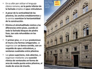 • En su afán por utilizar el lenguaje
clásico romano, en la parte inferior de
la fachada emplea el opus reticulatum.
• A pesar de la verticalidad de las
pilastras, los anchos entablamentos y
la cornisa acentúan la horizontalidad
de la construcción.
• Elimina el almohadillado rústico y las
diferencias entre pisos, usando en
toda la fachada bloques de piedra
lisos, tan solo rehundidos en los
bordes.
• El primer piso, en el que predominan
el muro y las formas ortogonales, se
organiza con un banco corrido, con un
respaldo de opus reticulatum, y
ventanas cuadradas entre pilastras.
• Los pisos superiores, más abiertos, se
organizan mediante una sucesión
rítmica de ventanales en forma de
arco de medio punto entre pilastras, al
modo de arcos de triunfo.
Leon Battista
Alberti: Palacio
Rucellai,
Florencia.
1446-55
 