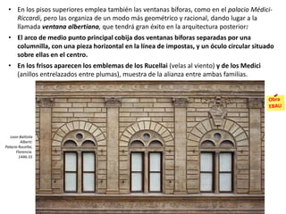 • En los pisos superiores emplea también las ventanas bíforas, como en el palacio Médici-
Riccardi, pero las organiza de un modo más geométrico y racional, dando lugar a la
llamada ventana albertiana, que tendrá gran éxito en la arquitectura posterior:
• El arco de medio punto principal cobija dos ventanas bíforas separadas por una
columnilla, con una pieza horizontal en la línea de impostas, y un óculo circular situado
sobre ellas en el centro.
• En los frisos aparecen los emblemas de los Rucellai (velas al viento) y de los Medici
(anillos entrelazados entre plumas), muestra de la alianza entre ambas familias.
Leon Battista
Alberti:
Palacio Rucellai,
Florencia.
1446-55
 