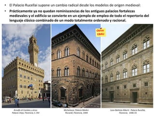 • El Palacio Rucellai supone un cambio radical desde los modelos de origen medieval:
• Prácticamente ya no quedan reminiscencias de los antiguos palacios fortalezas
medievales y el edificio se convierte en un ejemplo de empleo de todo el repertorio del
lenguaje clásico combinado de un modo totalmente ordenado y racional.
Leon Battista Alberti: Palacio Rucellai,
Florencia. 1446-55
Michelozzo: Palacio Medici-
Riccardi, Florencia, 1444
Arnolfo di Cambio y otros:
Palacio Viejo, Florencia, S. XIV
 