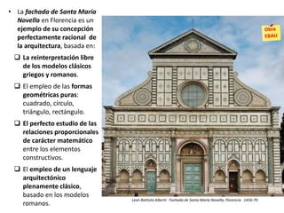 • La fachada de Santa María
Novella en Florencia es un
ejemplo de su concepción
perfectamente racional de
la arquitectura, basada en:
 La reinterpretación libre
de los modelos clásicos
griegos y romanos.
 El empleo de las formas
geométricas puras:
cuadrado, círculo,
triángulo, rectángulo.
 El perfecto estudio de las
relaciones proporcionales
de carácter matemático
entre los elementos
constructivos.
 El empleo de un lenguaje
arquitectónico
plenamente clásico,
basado en los modelos
romanos.
Leon Battista Alberti: Fachada de Santa María Novella, Florencia. 1456-70
 