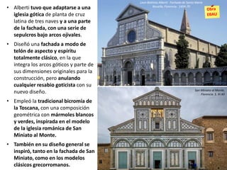 • Alberti tuvo que adaptarse a una
iglesia gótica de planta de cruz
latina de tres naves y a una parte
de la fachada, con una serie de
sepulcros bajo arcos ojivales.
• Diseñó una fachada a modo de
telón de aspecto y espíritu
totalmente clásico, en la que
integra los arcos góticos y parte de
sus dimensiones originales para la
construcción, pero anulando
cualquier resabio goticista con su
nuevo diseño.
• Empleó la tradicional bicromía de
la Toscana, con una composición
geométrica con mármoles blancos
y verdes, inspirada en el modelo
de la iglesia románica de San
Miniato al Monte.
• También en su diseño general se
inspiró, tanto en la fachada de San
Miniato, como en los modelos
clásicos grecorromanos.
Leon Battista Alberti: Fachada de Santa María
Novella, Florencia. 1456-70
San Miniato al Monte,
Florencia. S. XI-XII
 