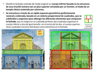 Esquema de
cuadrados
proporcionales
• Diseñó la fachada uniendo de modo original un cuerpo inferior basado en la estructura
de arco triunfal romano con un piso superior rematado por un frontón, al modo de un
templo clásico sostenido por columnas.
• Se estructura a través de un rígido esquema geométrico perfectamente
racional y ordenado, basado en un sistema proporcional de cuadrados, que se
subdividen y organizan para albergar los diferentes elementos que componen
la fachada, que se integra en un cuadrado perfecto; dos cuadrados organizan el
cuerpo inferior y otro de igual tamaño -en el centro de los dos- el cuerpo superior;
otros cuadrados menores distribuyen otros elementos en la fachada.
Leon Battista Alberti: Fachada de
Santa María Novella, Florencia.
1456-70
 