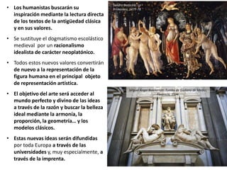 • Los humanistas buscarán su
inspiración mediante la lectura directa
de los textos de la antigüedad clásica
y en sus valores.
• Se sustituye el dogmatismo escolástico
medieval por un racionalismo
idealista de carácter neoplatónico.
• Todos estos nuevos valores convertirán
de nuevo a la representación de la
figura humana en el principal objeto
de representación artística.
• El objetivo del arte será acceder al
mundo perfecto y divino de las ideas
a través de la razón y buscar la belleza
ideal mediante la armonía, la
proporción, la geometría… y los
modelos clásicos.
• Estas nuevas ideas serán difundidas
por toda Europa a través de las
universidades y, muy especialmente, a
través de la imprenta.
Miguel Ángel Buonarroti: Tumba de Giuliano de Medici,
Florencia, 1534.
Sandro Botticelli: La
Primavera, 1477-78
 