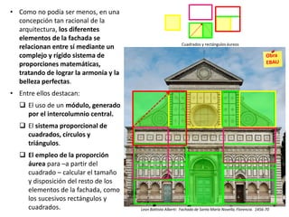 Cuadrados y rectángulos áureos
• Como no podía ser menos, en una
concepción tan racional de la
arquitectura, los diferentes
elementos de la fachada se
relacionan entre sí mediante un
complejo y rígido sistema de
proporciones matemáticas,
tratando de lograr la armonía y la
belleza perfectas.
• Entre ellos destacan:
 El uso de un módulo, generado
por el intercolumnio central.
 El sistema proporcional de
cuadrados, círculos y
triángulos.
 El empleo de la proporción
áurea para –a partir del
cuadrado – calcular el tamaño
y disposición del resto de los
elementos de la fachada, como
los sucesivos rectángulos y
cuadrados. Leon Battista Alberti: Fachada de Santa María Novella, Florencia. 1456-70
 