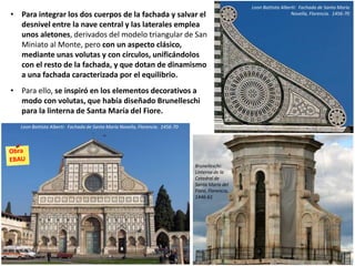 • Para integrar los dos cuerpos de la fachada y salvar el
desnivel entre la nave central y las laterales emplea
unos aletones, derivados del modelo triangular de San
Miniato al Monte, pero con un aspecto clásico,
mediante unas volutas y con círculos, unificándolos
con el resto de la fachada, y que dotan de dinamismo
a una fachada caracterizada por el equilibrio.
• Para ello, se inspiró en los elementos decorativos a
modo con volutas, que había diseñado Brunelleschi
para la linterna de Santa María del Fiore.
Leon Battista Alberti: Fachada de Santa María Novella, Florencia. 1456-70
Leon Battista Alberti: Fachada de Santa María
Novella, Florencia. 1456-70
Brunelleschi:
Linterna de la
Catedral de
Santa María del
Fiore, Florencia,
1446-61
 