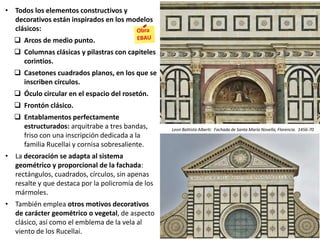 • Todos los elementos constructivos y
decorativos están inspirados en los modelos
clásicos:
 Arcos de medio punto.
 Columnas clásicas y pilastras con capiteles
corintios.
 Casetones cuadrados planos, en los que se
inscriben círculos.
 Óculo circular en el espacio del rosetón.
 Frontón clásico.
 Entablamentos perfectamente
estructurados: arquitrabe a tres bandas,
friso con una inscripción dedicada a la
familia Rucellai y cornisa sobresaliente.
• La decoración se adapta al sistema
geométrico y proporcional de la fachada:
rectángulos, cuadrados, círculos, sin apenas
resalte y que destaca por la policromía de los
mármoles.
• También emplea otros motivos decorativos
de carácter geométrico o vegetal, de aspecto
clásico, así como el emblema de la vela al
viento de los Rucellai.
Leon Battista Alberti: Fachada de Santa María Novella, Florencia. 1456-70
 