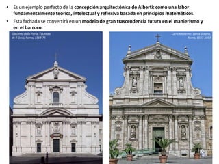 • Es un ejemplo perfecto de la concepción arquitectónica de Alberti: como una labor
fundamentalmente teórica, intelectual y reflexiva basada en principios matemáticos.
• Esta fachada se convertirá en un modelo de gran trascendencia futura en el manierismo y
en el barroco.
Carlo Maderno: Santa Susana,
Roma, 1597-1603
Giacomo della Porta: Fachada
de Il Gesú, Roma, 1568-75
 