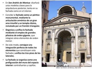• En San Andrés de Mantua diseñará
unos modelos claves para la
arquitectura posterior, tanto en su
fachada como en el interior.
• Concibe la fachada como un pórtico
monumental, mediante la
articulación armónica de un gran
arco triunfal y un templo clásico,
rematado por un frontón triangular.
• Organiza y unifica la fachada
mediante el empleo de grandes
pilastras de orden gigante, que
integran otros elementos de orden
menor.
• De este modo, consigue una
integración perfecta de todos los
elementos que constituyen esta
fachada y unifica los tres pisos de los
laterales.
• La fachada se organiza como una
prefiguración del muro del espacio
interior: contrafuertes y capillas.
Alberti: San Andrés de Mantua, 1462-1470
 