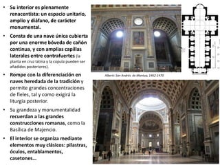 • Su interior es plenamente
renacentista: un espacio unitario,
amplio y diáfano, de carácter
monumental.
• Consta de una nave única cubierta
por una enorme bóveda de cañón
continua, y con amplias capillas
laterales entre contrafuertes (la
planta en cruz latina y la cúpula pueden ser
añadidos posteriores).
• Rompe con la diferenciación en
naves heredada de la tradición y
permite grandes concentraciones
de fieles, tal y como exigirá la
liturgia posterior.
• Su grandeza y monumentalidad
recuerdan a las grandes
construcciones romanas, como la
Basílica de Majencio.
• El interior se organiza mediante
elementos muy clásicos: pilastras,
óculos, entablamentos,
casetones…
Alberti: San Andrés de Mantua, 1462-1470
 