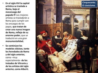 Cinquecento.
El clasicismo
• En el siglo XVI la capital
artística se traslada a
Roma, bajo el
mecenazgo del
papado Los mejores
artistas se trasladarán a
Roma para cumplir con
los encargos de los
papas, que tratan de
crear una nueva imagen
de Roma, reflejo de su
enorme poder, que se
traducirá en una gran
monumentalidad.
• Se continúan los
modelos clásicos, tanto
los heredados de Roma
y del siglo anterior,
como –muy
especialmente- de los
tratados de Vitruvio y
de los artistas del siglo
anterior, como Alberti.
Horace Vernet: Julio II ordenando a Bramante,
Rafael y Miguel Ángel la construcción del
Vaticano, 1827
 