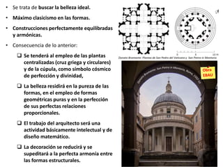 • Se trata de buscar la belleza ideal.
• Máximo clasicismo en las formas.
• Construcciones perfectamente equilibradas
y armónicas.
• Consecuencia de lo anterior:
 Se tenderá al empleo de las plantas
centralizadas (cruz griega y circulares)
y de la cúpula, como símbolo cósmico
de perfección y divinidad,
 La belleza residirá en la pureza de las
formas, en el empleo de formas
geométricas puras y en la perfección
de sus perfectas relaciones
proporcionales.
 El trabajo del arquitecto será una
actividad básicamente intelectual y de
diseño matemático.
 La decoración se reducirá y se
supeditará a la perfecta armonía entre
las formas estructurales.
Donato Bramante: Plantas de San Pedro del Vaticano y San Pietro in Montorio
 