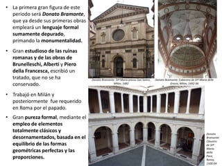 • La primera gran figura de este
periodo será Donato Bramante,
que ya desde sus primeras obras
empleará un lenguaje formal
sumamente depurado,
primando la monumentalidad.
• Gran estudioso de las ruinas
romanas y de las obras de
Brunelleschi, Alberti y Piero
della Francesca, escribió un
tratado, que no se ha
conservado.
• Trabajó en Milán y
posteriormente fue requerido
en Roma por el papado.
• Gran pureza formal, mediante el
empleo de elementos
totalmente clásicos y
desornamentados, basada en el
equilibrio de las formas
geométricas perfectas y las
proporciones.
Donato Bramante: Stª María presso San Satiro,
Milán, 1482
Donato
Bramante:
Claustro
de Stª
María
della
Pace,
Roma,
1500-04
Donato Bramante: Cabecera de Stª María delle
Grazie, Milán, 1492-94
 