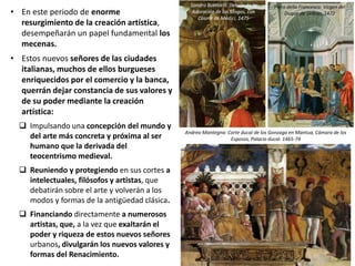 • En este periodo de enorme
resurgimiento de la creación artística,
desempeñarán un papel fundamental los
mecenas.
• Estos nuevos señores de las ciudades
italianas, muchos de ellos burgueses
enriquecidos por el comercio y la banca,
querrán dejar constancia de sus valores y
de su poder mediante la creación
artística:
 Impulsando una concepción del mundo y
del arte más concreta y próxima al ser
humano que la derivada del
teocentrismo medieval.
 Reuniendo y protegiendo en sus cortes a
intelectuales, filósofos y artistas, que
debatirán sobre el arte y volverán a los
modos y formas de la antigüedad clásica.
 Financiando directamente a numerosos
artistas, que, a la vez que exaltarán el
poder y riqueza de estos nuevos señores
urbanos, divulgarán los nuevos valores y
formas del Renacimiento.
Andrea Mantegna: Corte ducal de los Gonzaga en Mantua, Cámara de los
Esposos, Palacio ducal. 1465-74
Piero della Francesca: Virgen del
Duque de Urbino, 1472
Sandro Botticelli: Detalle de la
Adoración de los Magos, con
Cosme de Médici, 1475
 