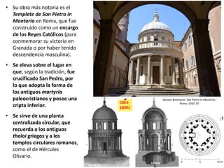 Cinquecento• Su obra más notoria es el
Templete de San Pietro in
Montorio en Roma, que fue
construido como un encargo
de los Reyes Católicos (para
conmemorar su victoria en
Granada o por haber tenido
descendencia masculina).
• Se eleva sobre el lugar en
que, según la tradición, fue
crucificado San Pedro, por
lo que adopta la forma de
los antiguos martyria
paleocristianos y posee una
cripta inferior.
• Se sirve de una planta
centralizada circular, que
recuerda a los antiguos
tholoi griegos y a los
templos circulares romanos,
como el de Hércules
Olivario.
Donato Bramante: San Pietro in Montorio,
Roma, 1502-10
cripta
 