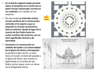 • En el diseño original estaba previsto
ubicar el templete en el centro de un
patio circular columnado, inscrito en
un cuadrado, con capillas en sus
esquinas.
• De este modo se reforzaba el plan
circular perfecto de la construcción,
centrado en la cúpula y que se
expande en círculos concéntricos
hacia el exterior: desde el lugar de la
muerte de San Pedro hacia los
cuatro confines del universo, con un
claro significado cósmico y de
eternidad:
• Convierte a la construcción en
símbolo del poder y la universalidad
de la Iglesia de Roma y del papado:
el perfecto orden divino se abre
hacia el mundo a través del papado y
la Iglesia de Roma, que asienta su
legitimidad en la tumba de San
Pedro, primer papa, como un héroe
de la antigüedad clásica.
Donato Bramante: San Pietro in
Montorio, Roma, 1502-10
 