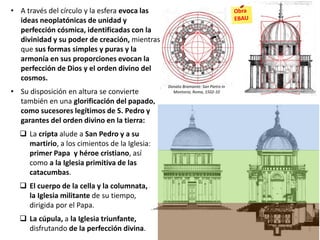 • A través del círculo y la esfera evoca las
ideas neoplatónicas de unidad y
perfección cósmica, identificadas con la
divinidad y su poder de creación, mientras
que sus formas simples y puras y la
armonía en sus proporciones evocan la
perfección de Dios y el orden divino del
cosmos.
• Su disposición en altura se convierte
también en una glorificación del papado,
como sucesores legítimos de S. Pedro y
garantes del orden divino en la tierra:
 La cripta alude a San Pedro y a su
martirio, a los cimientos de la Iglesia:
primer Papa y héroe cristiano, así
como a la Iglesia primitiva de las
catacumbas.
 El cuerpo de la cella y la columnata, a
la Iglesia militante de su tiempo,
dirigida por el Papa.
 La cúpula, a la Iglesia triunfante,
disfrutando de la perfección divina.
Donato Bramante: San Pietro in
Montorio, Roma, 1502-10
 